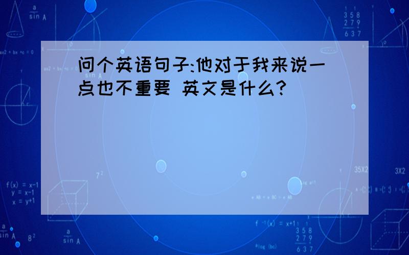 问个英语句子:他对于我来说一点也不重要 英文是什么?