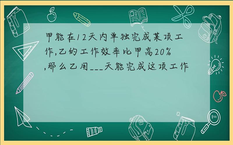 甲能在12天内单独完成某项工作,乙的工作效率比甲高20%,那么乙用___天能完成这项工作