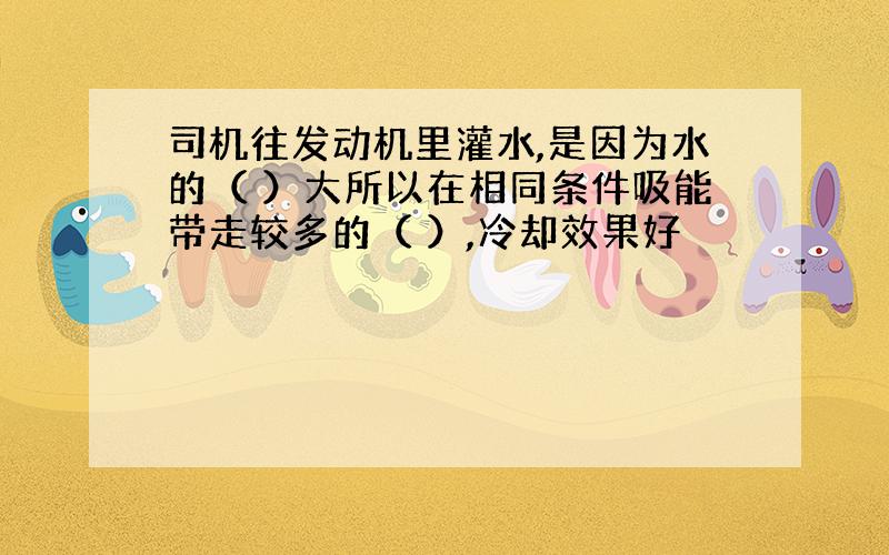 司机往发动机里灌水,是因为水的（ ）大所以在相同条件吸能带走较多的（ ）,冷却效果好