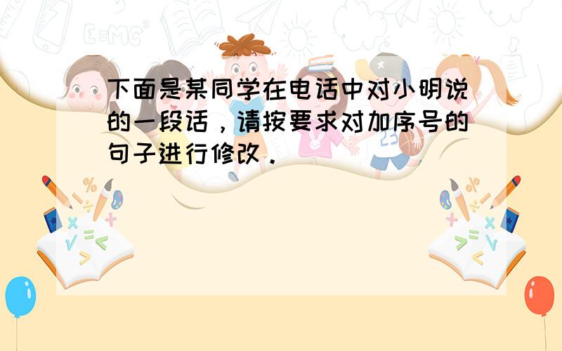 下面是某同学在电话中对小明说的一段话，请按要求对加序号的句子进行修改。