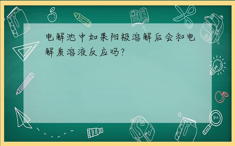 电解池中如果阳极溶解后会和电解质溶液反应吗?