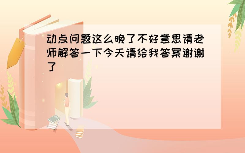 动点问题这么晚了不好意思请老师解答一下今天请给我答案谢谢了