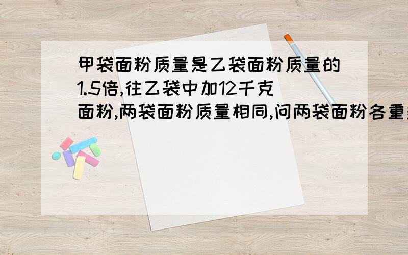 甲袋面粉质量是乙袋面粉质量的1.5倍,往乙袋中加12千克面粉,两袋面粉质量相同,问两袋面粉各重多少千克