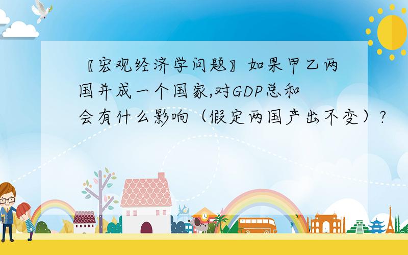 〖宏观经济学问题〗如果甲乙两国并成一个国家,对GDP总和会有什么影响（假定两国产出不变）?