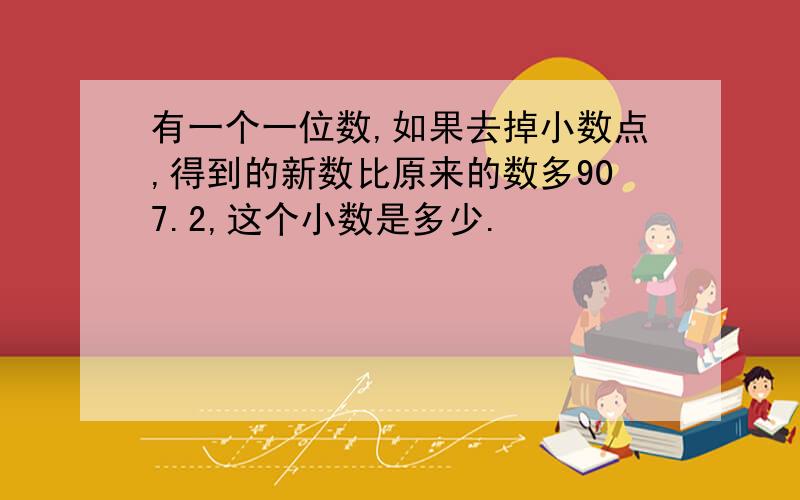 有一个一位数,如果去掉小数点,得到的新数比原来的数多907.2,这个小数是多少.