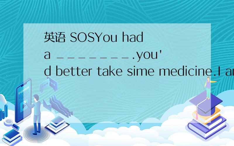 英语 SOSYou had a _______.you'd better take sime medicine.I am