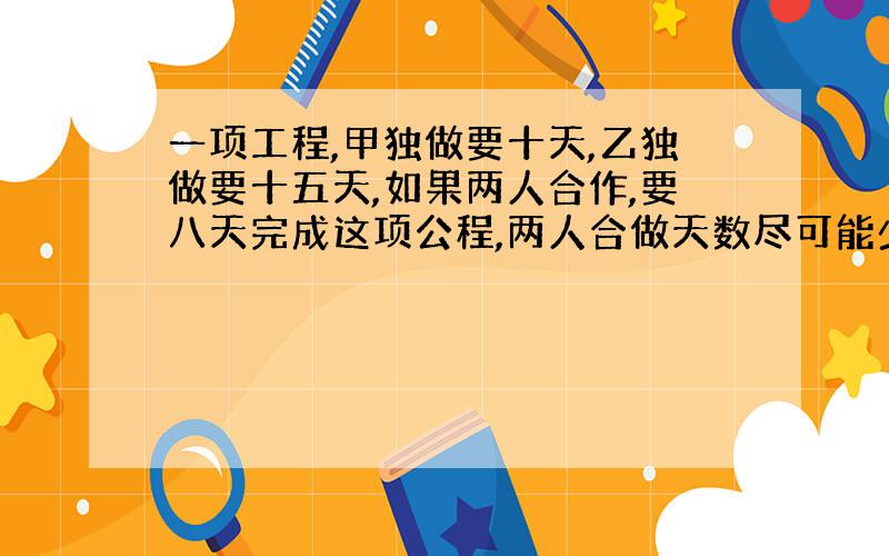 一项工程,甲独做要十天,乙独做要十五天,如果两人合作,要八天完成这项公程,两人合做天数尽可能少,那么两