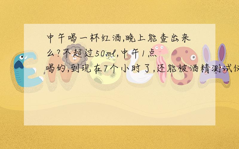 中午喝一杯红酒,晚上能查出来么?不超过50ml,中午1点喝的,到现在7个小时了,还能被酒精测试仪测出来么