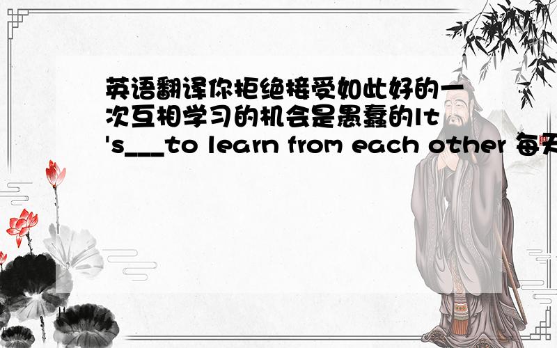 英语翻译你拒绝接受如此好的一次互相学习的机会是愚蠢的lt's___to learn from each other 每天