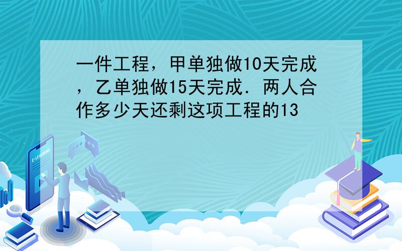 一件工程，甲单独做10天完成，乙单独做15天完成．两人合作多少天还剩这项工程的13