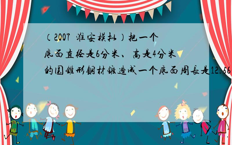 （2007•淮安模拟）把一个底面直径是6分米、高是4分米的圆锥形钢材锻造成一个底面周长是12.56分米的圆柱形钢材，这个