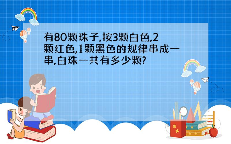 有80颗珠子,按3颗白色,2颗红色,1颗黑色的规律串成一串,白珠一共有多少颗?