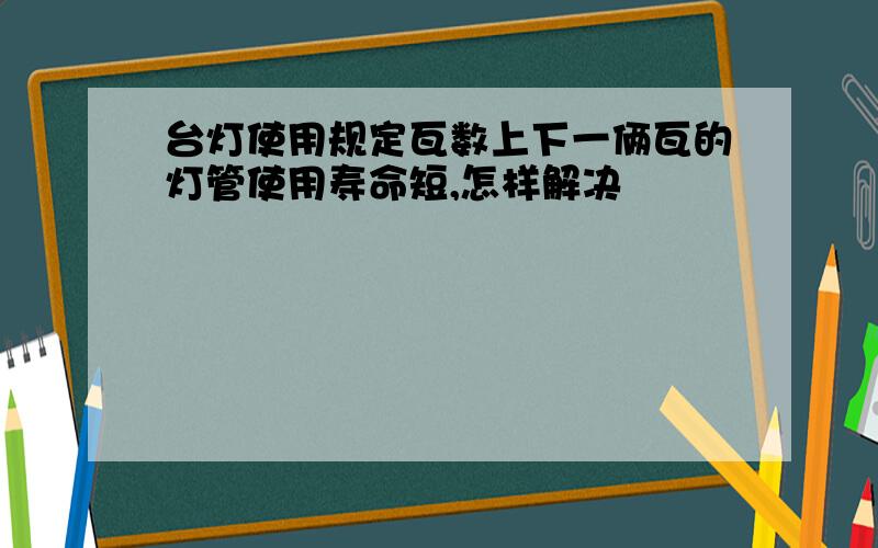 台灯使用规定瓦数上下一俩瓦的灯管使用寿命短,怎样解决