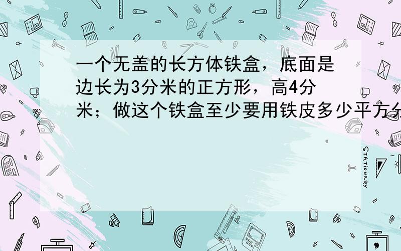 一个无盖的长方体铁盒，底面是边长为3分米的正方形，高4分米；做这个铁盒至少要用铁皮多少平方分米？