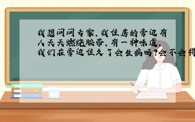 我想问问专家,我住房的旁边有人天天燃烧胶带,有一种味道,我们在旁边住久了会生病吗?会不会得呼吸道疾病啊?