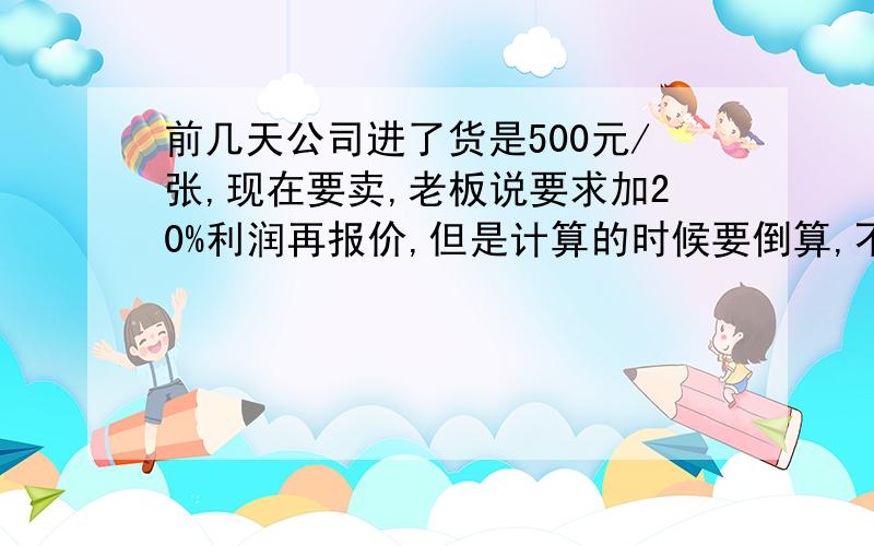 前几天公司进了货是500元/张,现在要卖,老板说要求加20%利润再报价,但是计算的时候要倒算,不能顺算