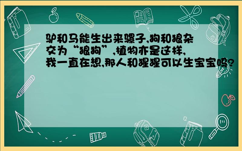 驴和马能生出来骡子,狗和狼杂交为“狼狗”,植物亦是这样,我一直在想,那人和猩猩可以生宝宝吗?