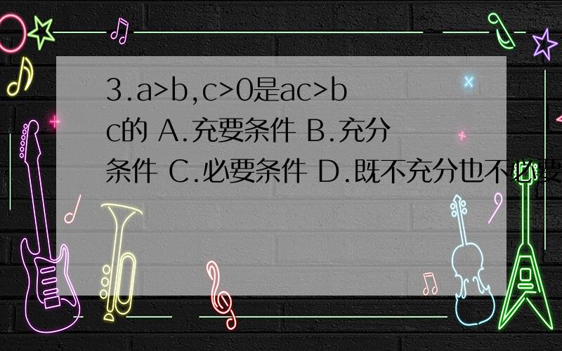 3.a>b,c>0是ac>bc的 A.充要条件 B.充分条件 C.必要条件 D.既不充分也不必要条件