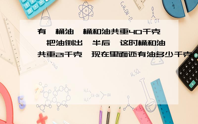 有一桶油,桶和油共重40千克,把油倒出一半后,这时桶和油共重21千克,现在里面还有油多少千克,这只桶重多少千克