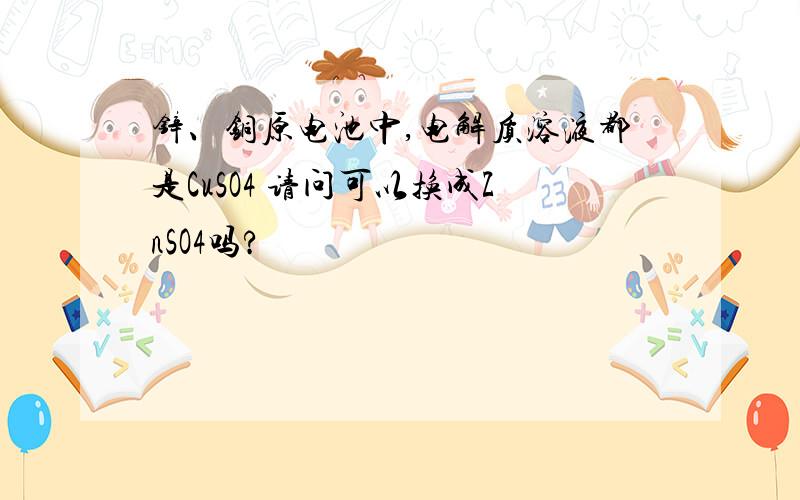 锌、铜原电池中,电解质溶液都是CuSO4 请问可以换成ZnSO4吗?