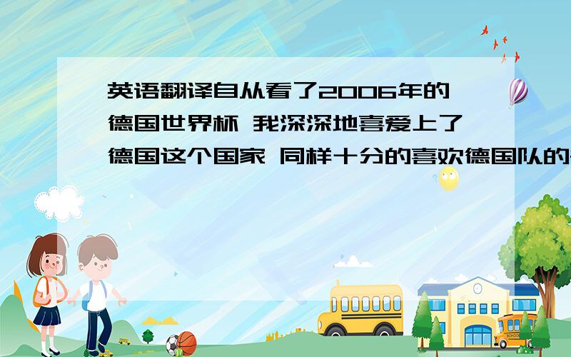 英语翻译自从看了2006年的德国世界杯 我深深地喜爱上了德国这个国家 同样十分的喜欢德国队的每一个人 我在遥远的中国 可