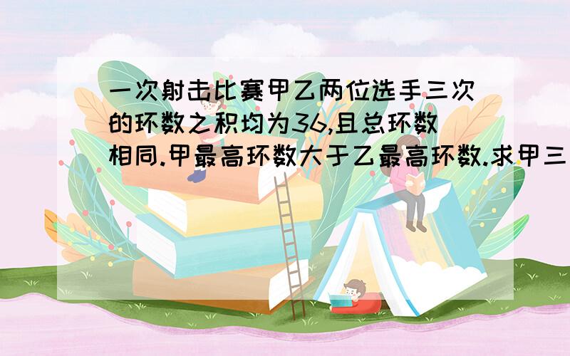 一次射击比赛甲乙两位选手三次的环数之积均为36,且总环数相同.甲最高环数大于乙最高环数.求甲三次成绩