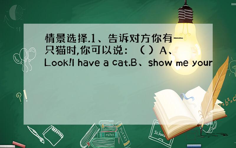 情景选择.1、告诉对方你有一只猫时,你可以说：（ ）A、Look!I have a cat.B、show me your