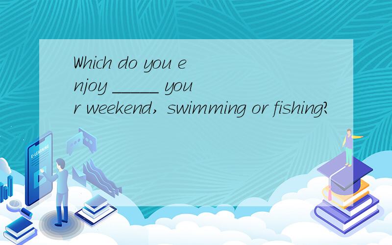 Which do you enjoy _____ your weekend, swimming or fishing?