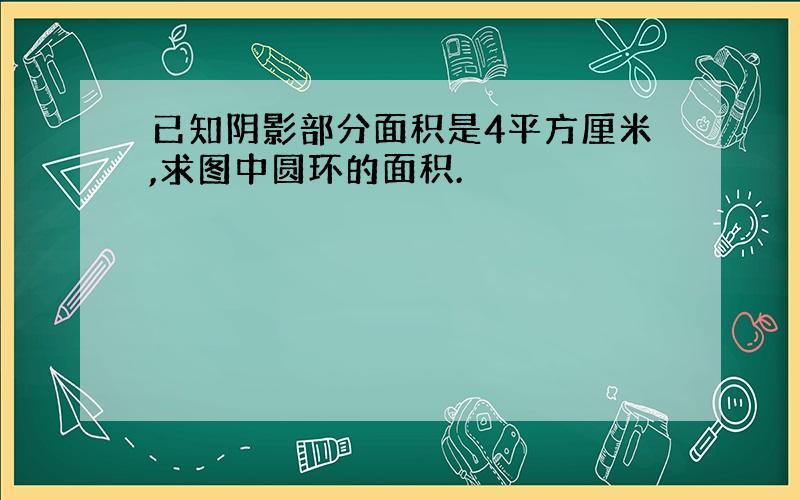 已知阴影部分面积是4平方厘米,求图中圆环的面积.