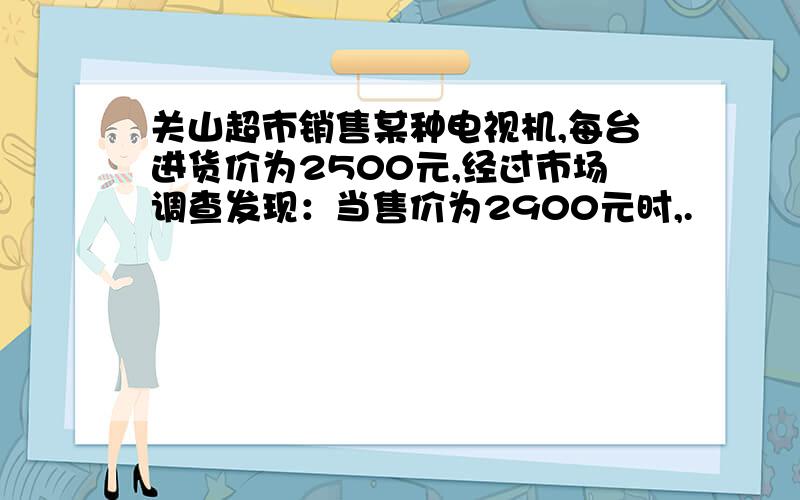 关山超市销售某种电视机,每台进货价为2500元,经过市场调查发现：当售价为2900元时,.