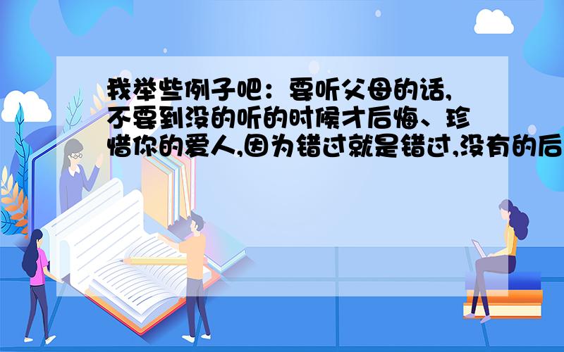 我举些例子吧：要听父母的话,不要到没的听的时候才后悔、珍惜你的爱人,因为错过就是错过,没有的后悔、喜欢就说,因为不说也许