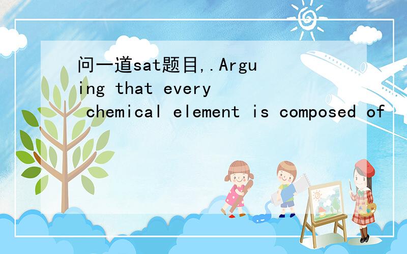 问一道sat题目,.Arguing that every chemical element is composed of