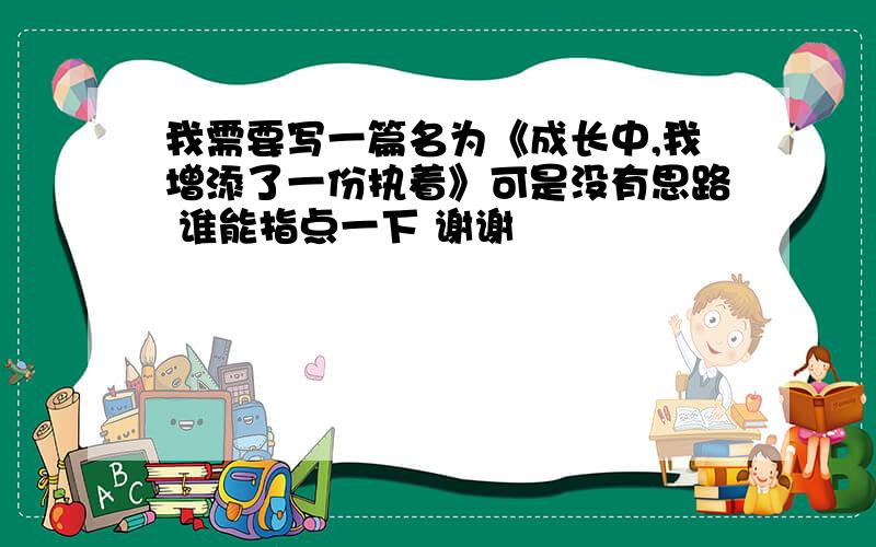 我需要写一篇名为《成长中,我增添了一份执着》可是没有思路 谁能指点一下 谢谢