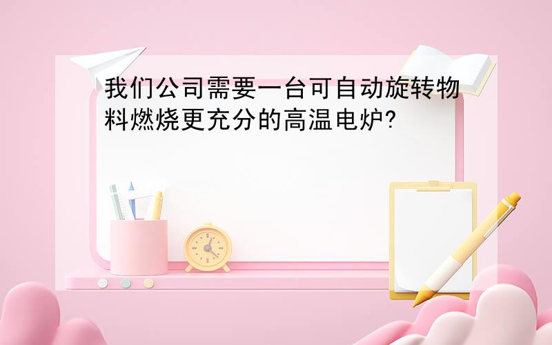 我们公司需要一台可自动旋转物料燃烧更充分的高温电炉?