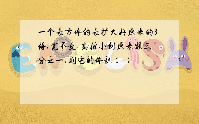 一个长方体的长扩大好原来的3倍,宽不变,高缩小到原来额三分之一,则它的体积（ ）