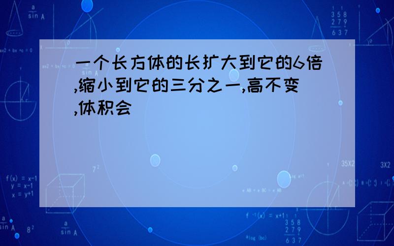 一个长方体的长扩大到它的6倍,缩小到它的三分之一,高不变,体积会（ ）