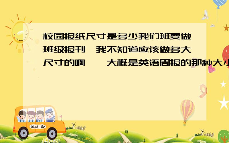 校园报纸尺寸是多少我们班要做班级报刊,我不知道应该做多大尺寸的啊……大概是英语周报的那种大小是什么尺寸呢?求救啊、、、