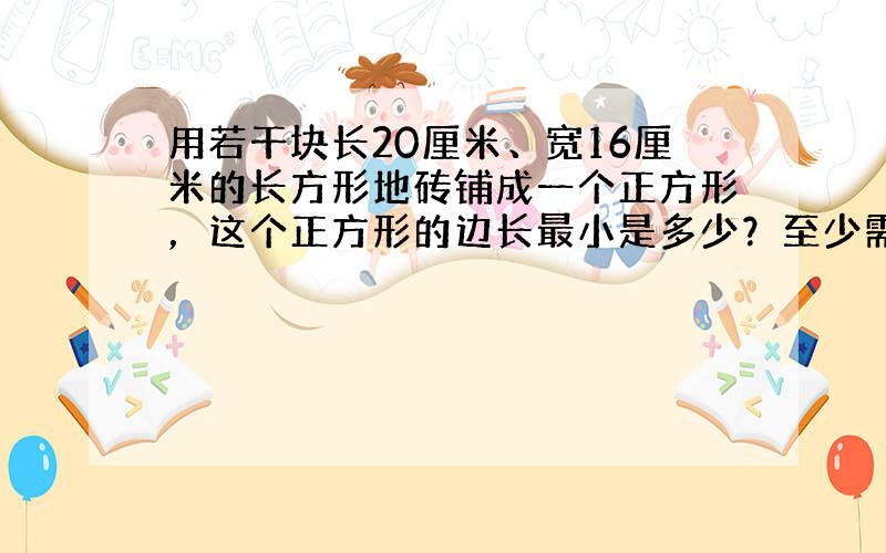 用若干块长20厘米、宽16厘米的长方形地砖铺成一个正方形，这个正方形的边长最小是多少？至少需要多少块这样的地砖？