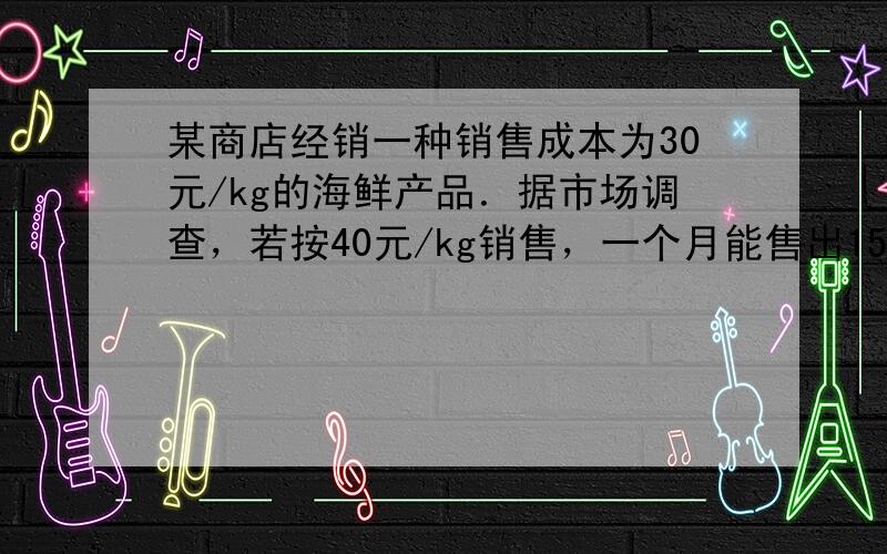 某商店经销一种销售成本为30元/kg的海鲜产品．据市场调查，若按40元/kg销售，一个月能售出1500kg；销售单价每降