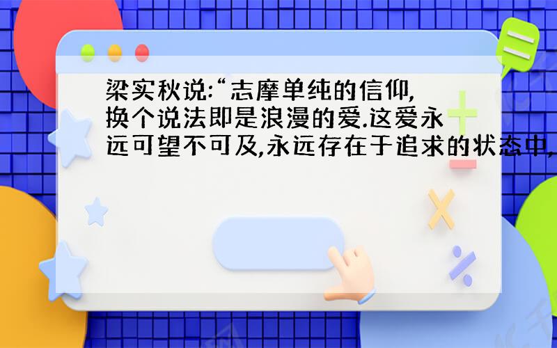 梁实秋说:“志摩单纯的信仰,换个说法即是浪漫的爱.这爱永远可望不可及,永远存在于追求的状态中,永被视为一种极圣洁高贵、极