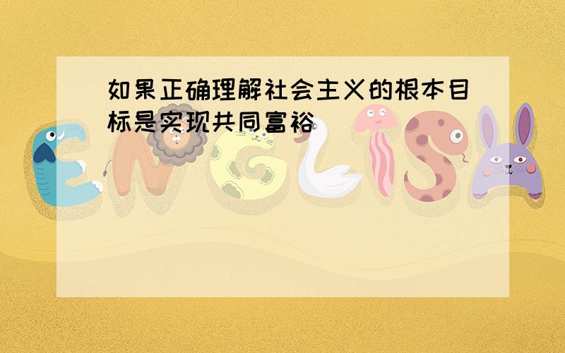 如果正确理解社会主义的根本目标是实现共同富裕