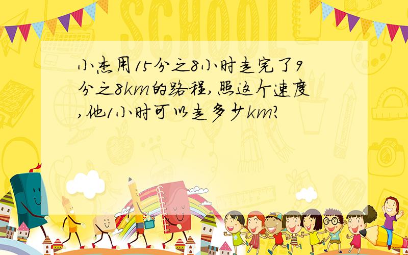 小杰用15分之8小时走完了9分之8km的路程,照这个速度,他1小时可以走多少km?