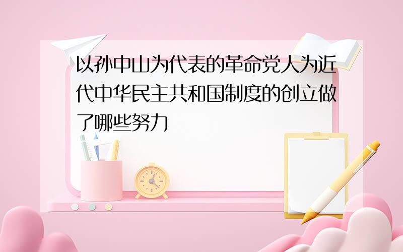 以孙中山为代表的革命党人为近代中华民主共和国制度的创立做了哪些努力