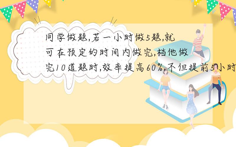 同学做题,若一小时做5题,就可在预定的时间内做完,档他做完10道题时,效率提高60%,不但提前5小时完成,还多做5题,则