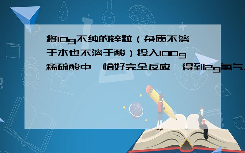 将10g不纯的锌粒（杂质不溶于水也不溶于酸）投入100g稀硫酸中,恰好完全反应,得到2g氢气.（1）锌粒中纯