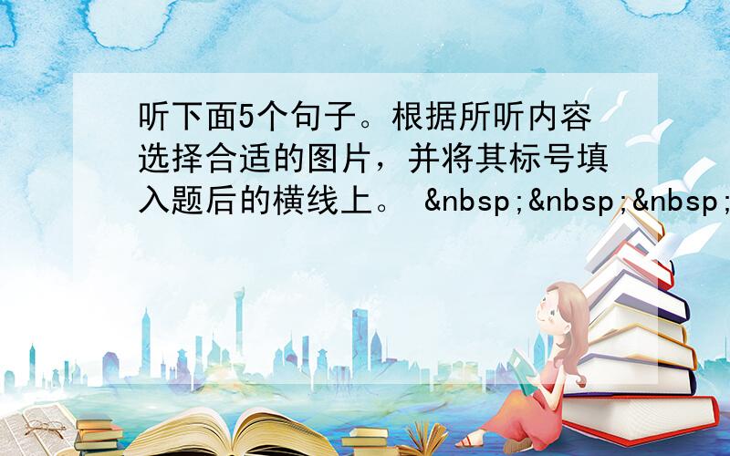 听下面5个句子。根据所听内容选择合适的图片，并将其标号填入题后的横线上。     