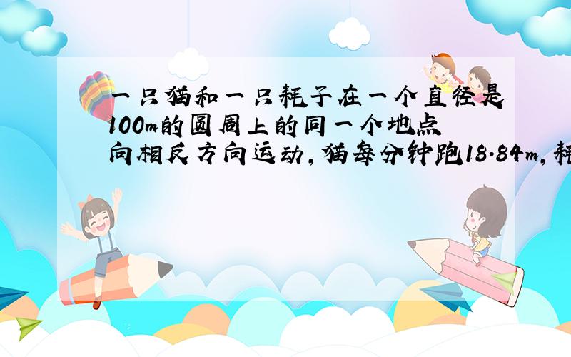 一只猫和一只耗子在一个直径是100m的圆周上的同一个地点向相反方向运动,猫每分钟跑18.84m,耗子每分钟跑