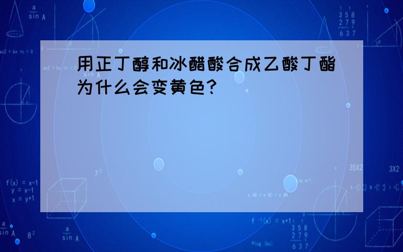 用正丁醇和冰醋酸合成乙酸丁酯为什么会变黄色?