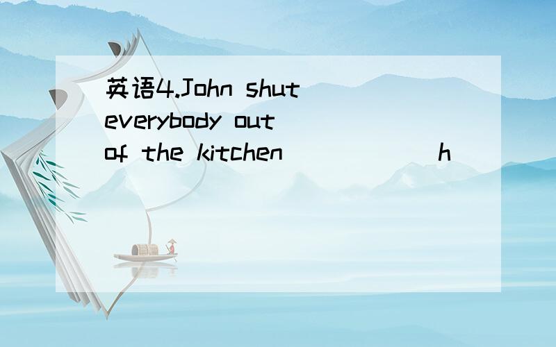 英语4.John shut everybody out of the kitchen _____ h