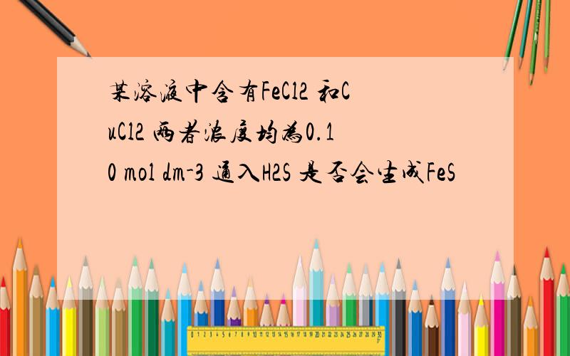 某溶液中含有FeCl2 和CuCl2 两者浓度均为0.10 mol dm-3 通入H2S 是否会生成FeS